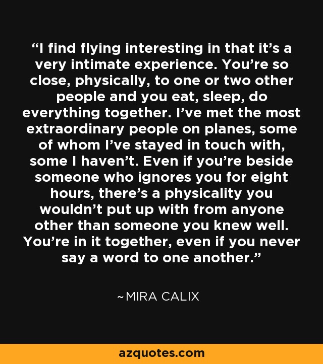 I find flying interesting in that it's a very intimate experience. You're so close, physically, to one or two other people and you eat, sleep, do everything together. I've met the most extraordinary people on planes, some of whom I've stayed in touch with, some I haven't. Even if you're beside someone who ignores you for eight hours, there's a physicality you wouldn't put up with from anyone other than someone you knew well. You're in it together, even if you never say a word to one another. - Mira Calix