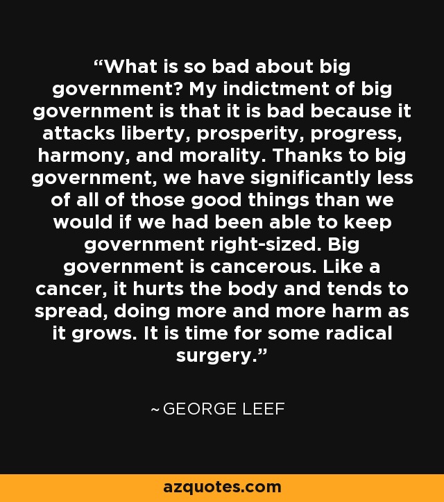 What is so bad about big government? My indictment of big government is that it is bad because it attacks liberty, prosperity, progress, harmony, and morality. Thanks to big government, we have significantly less of all of those good things than we would if we had been able to keep government right-sized. Big government is cancerous. Like a cancer, it hurts the body and tends to spread, doing more and more harm as it grows. It is time for some radical surgery. - George Leef