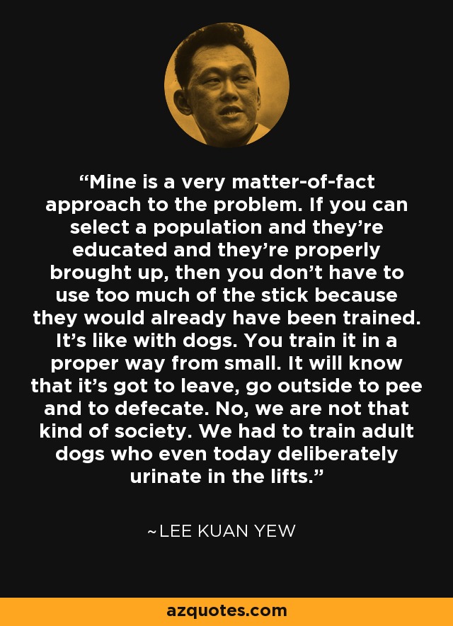 Mine is a very matter-of-fact approach to the problem. If you can select a population and they're educated and they're properly brought up, then you don't have to use too much of the stick because they would already have been trained. It's like with dogs. You train it in a proper way from small. It will know that it's got to leave, go outside to pee and to defecate. No, we are not that kind of society. We had to train adult dogs who even today deliberately urinate in the lifts. - Lee Kuan Yew