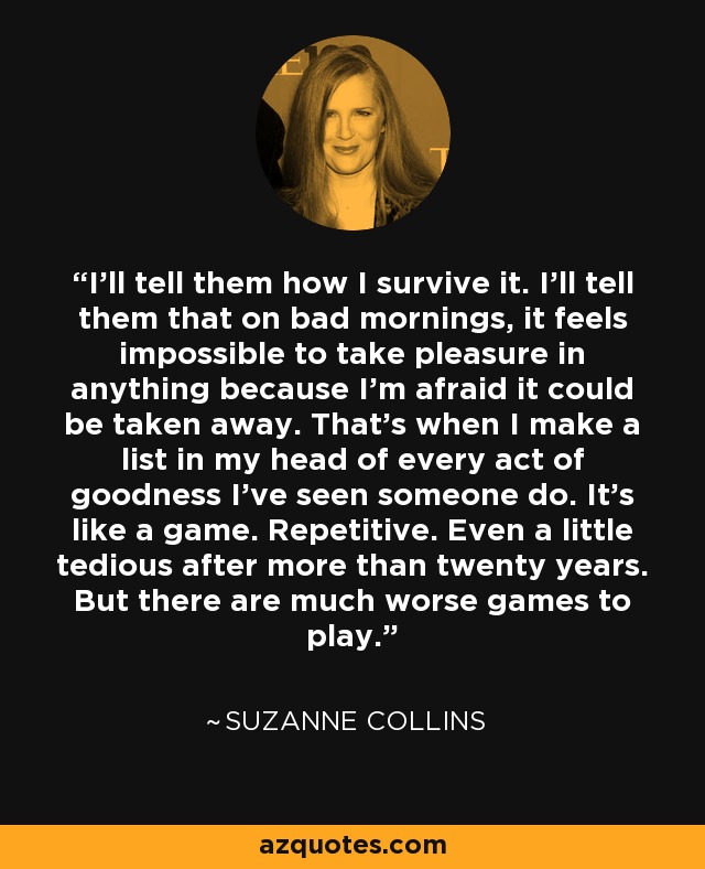 I'll tell them how I survive it. I'll tell them that on bad mornings, it feels impossible to take pleasure in anything because I'm afraid it could be taken away. That's when I make a list in my head of every act of goodness I've seen someone do. It's like a game. Repetitive. Even a little tedious after more than twenty years. But there are much worse games to play. - Suzanne Collins