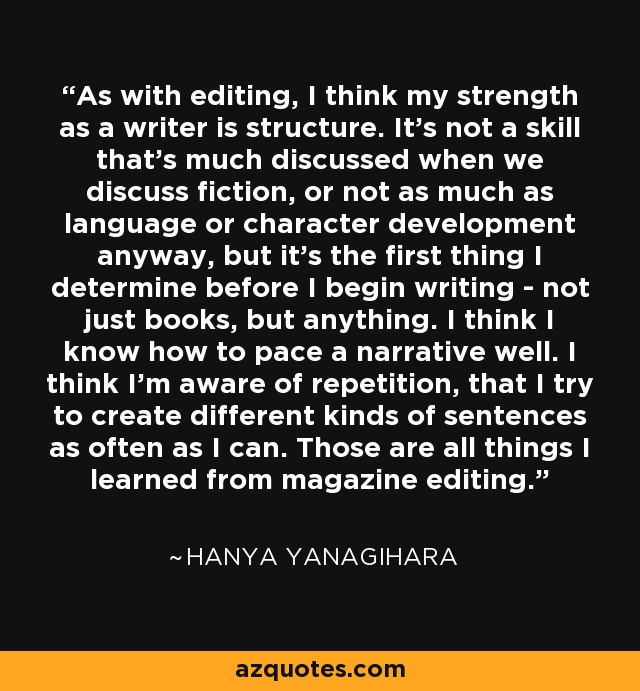 As with editing, I think my strength as a writer is structure. It's not a skill that's much discussed when we discuss fiction, or not as much as language or character development anyway, but it's the first thing I determine before I begin writing - not just books, but anything. I think I know how to pace a narrative well. I think I'm aware of repetition, that I try to create different kinds of sentences as often as I can. Those are all things I learned from magazine editing. - Hanya Yanagihara