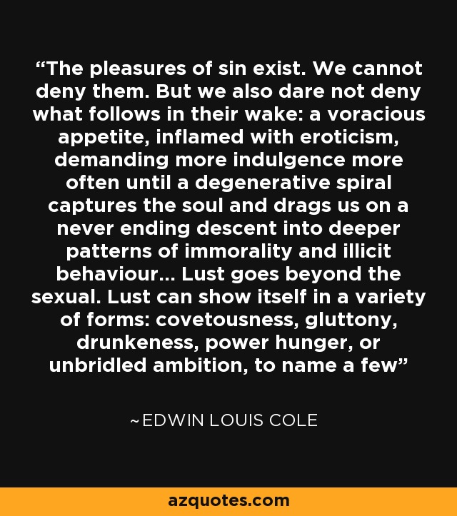 The pleasures of sin exist. We cannot deny them. But we also dare not deny what follows in their wake: a voracious appetite, inflamed with eroticism, demanding more indulgence more often until a degenerative spiral captures the soul and drags us on a never ending descent into deeper patterns of immorality and illicit behaviour... Lust goes beyond the sexual. Lust can show itself in a variety of forms: covetousness, gluttony, drunkeness, power hunger, or unbridled ambition, to name a few - Edwin Louis Cole