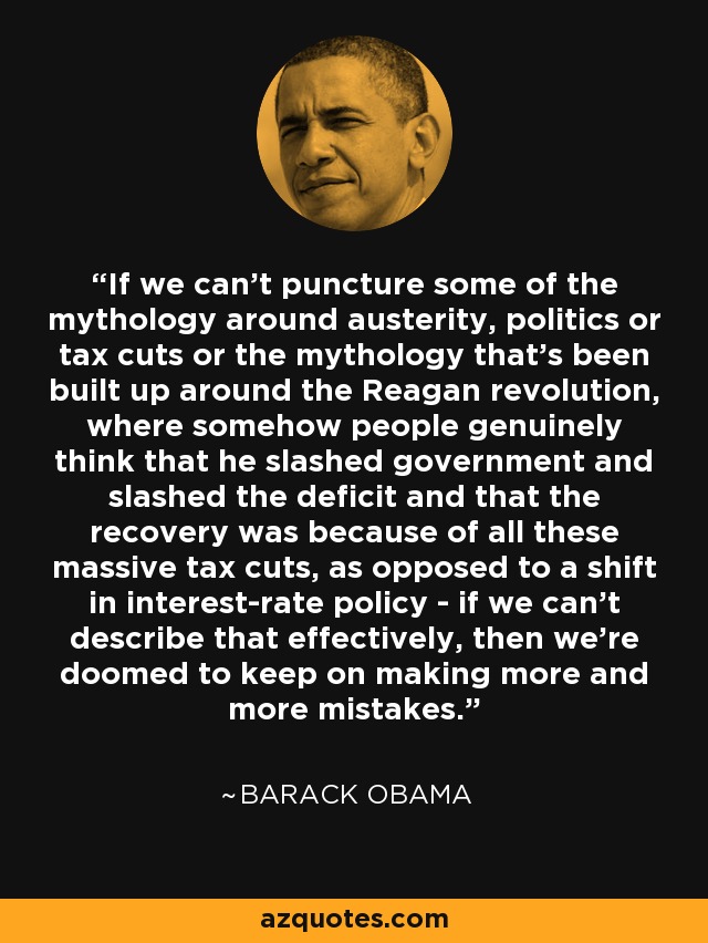 If we can’t puncture some of the mythology around austerity, politics or tax cuts or the mythology that’s been built up around the Reagan revolution, where somehow people genuinely think that he slashed government and slashed the deficit and that the recovery was because of all these massive tax cuts, as opposed to a shift in interest-rate policy - if we can’t describe that effectively, then we’re doomed to keep on making more and more mistakes. - Barack Obama