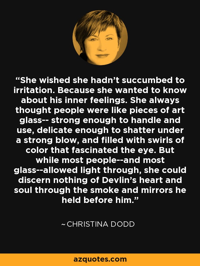 She wished she hadn't succumbed to irritation. Because she wanted to know about his inner feelings. She always thought people were like pieces of art glass-- strong enough to handle and use, delicate enough to shatter under a strong blow, and filled with swirls of color that fascinated the eye. But while most people--and most glass--allowed light through, she could discern nothing of Devlin's heart and soul through the smoke and mirrors he held before him. - Christina Dodd