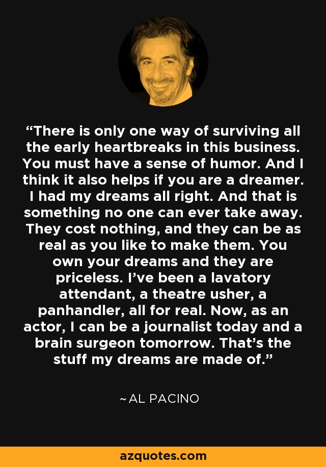 There is only one way of surviving all the early heartbreaks in this business. You must have a sense of humor. And I think it also helps if you are a dreamer. I had my dreams all right. And that is something no one can ever take away. They cost nothing, and they can be as real as you like to make them. You own your dreams and they are priceless. I've been a lavatory attendant, a theatre usher, a panhandler, all for real. Now, as an actor, I can be a journalist today and a brain surgeon tomorrow. That's the stuff my dreams are made of. - Al Pacino