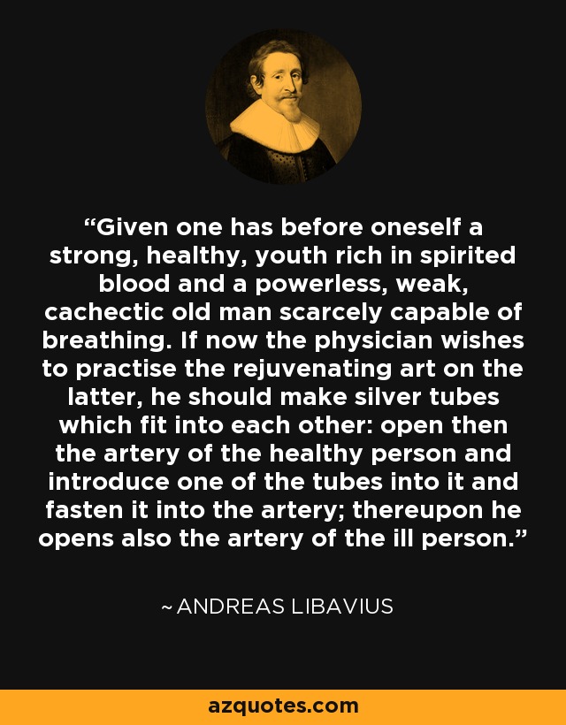 Given one has before oneself a strong, healthy, youth rich in spirited blood and a powerless, weak, cachectic old man scarcely capable of breathing. If now the physician wishes to practise the rejuvenating art on the latter, he should make silver tubes which fit into each other: open then the artery of the healthy person and introduce one of the tubes into it and fasten it into the artery; thereupon he opens also the artery of the ill person. - Andreas Libavius