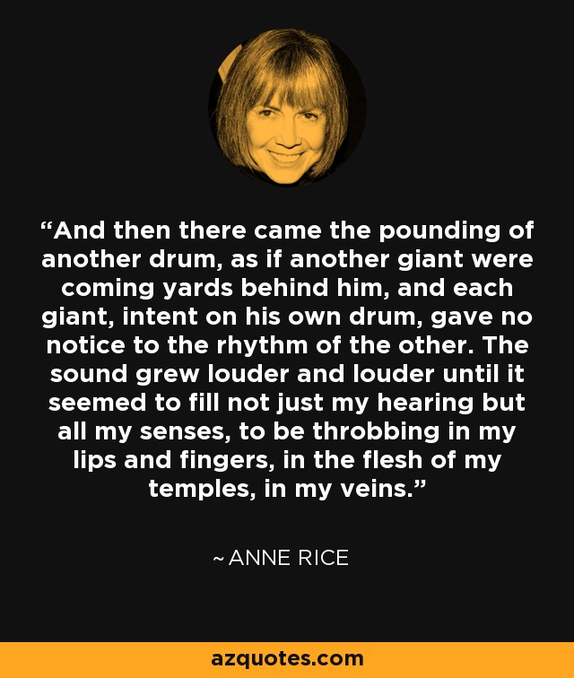 And then there came the pounding of another drum, as if another giant were coming yards behind him, and each giant, intent on his own drum, gave no notice to the rhythm of the other. The sound grew louder and louder until it seemed to fill not just my hearing but all my senses, to be throbbing in my lips and fingers, in the flesh of my temples, in my veins. - Anne Rice