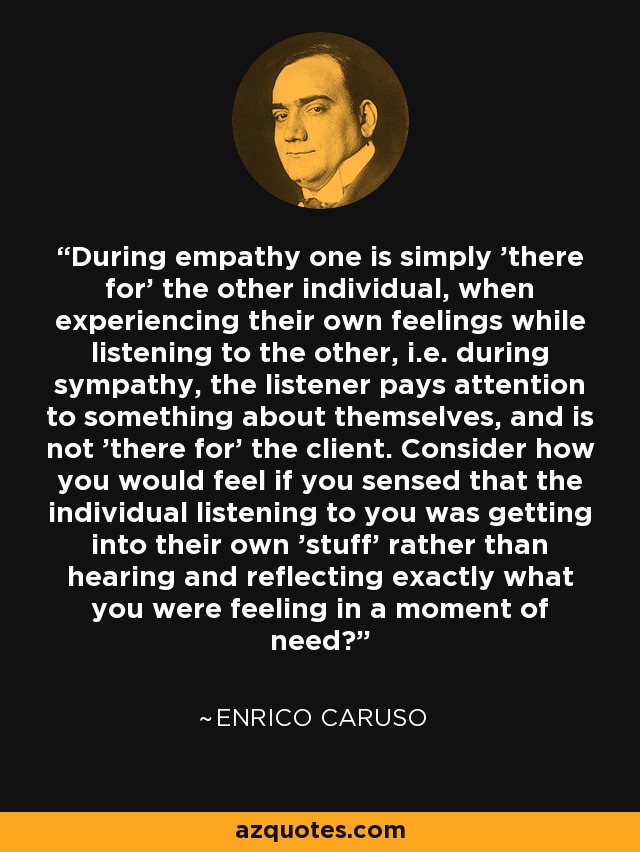 During empathy one is simply 'there for' the other individual, when experiencing their own feelings while listening to the other, i.e. during sympathy, the listener pays attention to something about themselves, and is not 'there for' the client. Consider how you would feel if you sensed that the individual listening to you was getting into their own 'stuff' rather than hearing and reflecting exactly what you were feeling in a moment of need? - Enrico Caruso