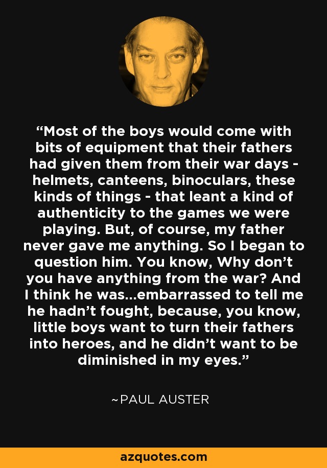 Most of the boys would come with bits of equipment that their fathers had given them from their war days - helmets, canteens, binoculars, these kinds of things - that leant a kind of authenticity to the games we were playing. But, of course, my father never gave me anything. So I began to question him. You know, Why don't you have anything from the war? And I think he was...embarrassed to tell me he hadn't fought, because, you know, little boys want to turn their fathers into heroes, and he didn't want to be diminished in my eyes. - Paul Auster