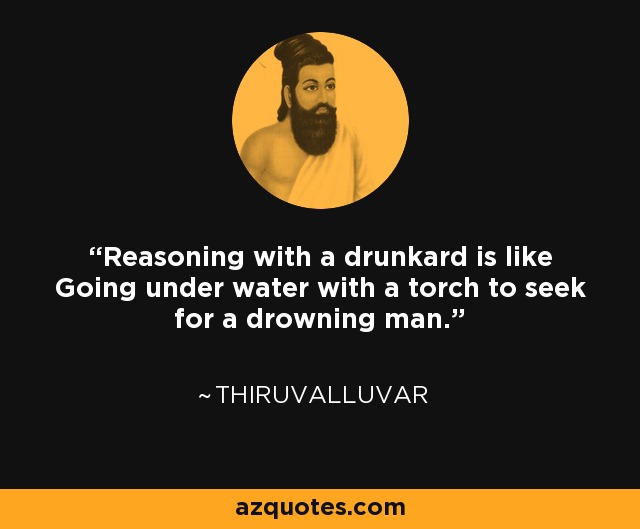 Reasoning with a drunkard is like Going under water with a torch to seek for a drowning man. - Thiruvalluvar