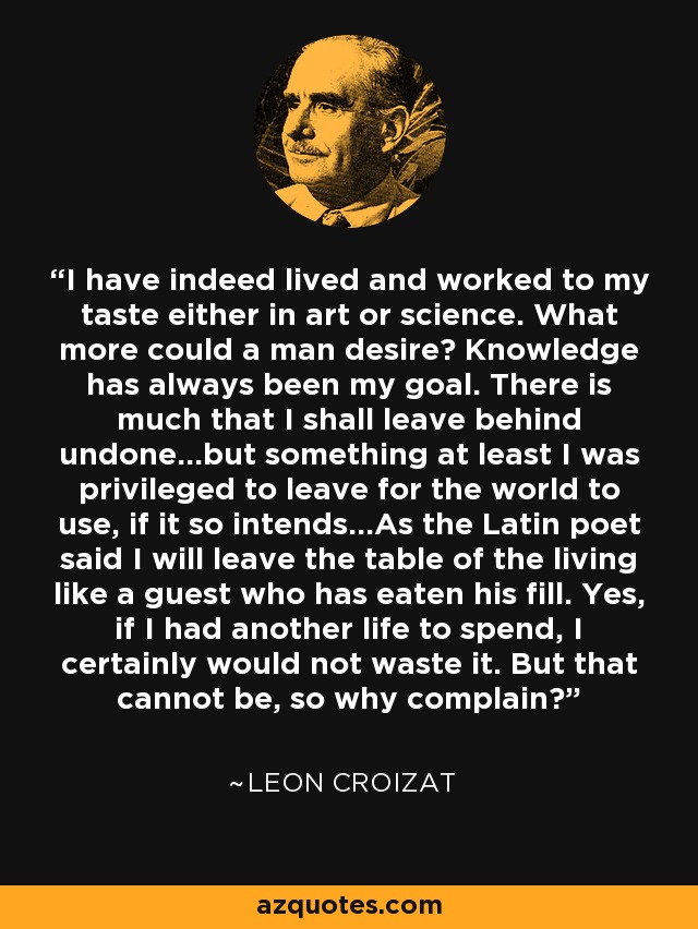 I have indeed lived and worked to my taste either in art or science. What more could a man desire? Knowledge has always been my goal. There is much that I shall leave behind undone...but something at least I was privileged to leave for the world to use, if it so intends...As the Latin poet said I will leave the table of the living like a guest who has eaten his fill. Yes, if I had another life to spend, I certainly would not waste it. But that cannot be, so why complain? - Leon Croizat