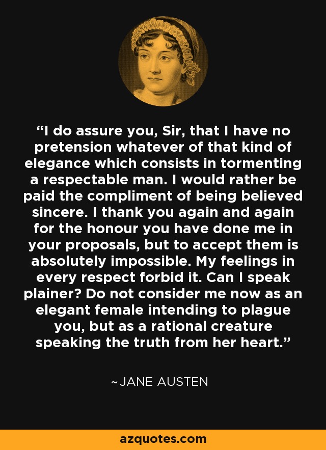 I do assure you, Sir, that I have no pretension whatever of that kind of elegance which consists in tormenting a respectable man. I would rather be paid the compliment of being believed sincere. I thank you again and again for the honour you have done me in your proposals, but to accept them is absolutely impossible. My feelings in every respect forbid it. Can I speak plainer? Do not consider me now as an elegant female intending to plague you, but as a rational creature speaking the truth from her heart. - Jane Austen