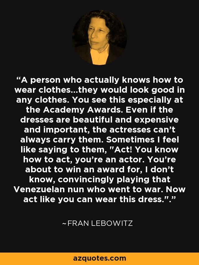 A person who actually knows how to wear clothes...they would look good in any clothes. You see this especially at the Academy Awards. Even if the dresses are beautiful and expensive and important, the actresses can't always carry them. Sometimes I feel like saying to them, 