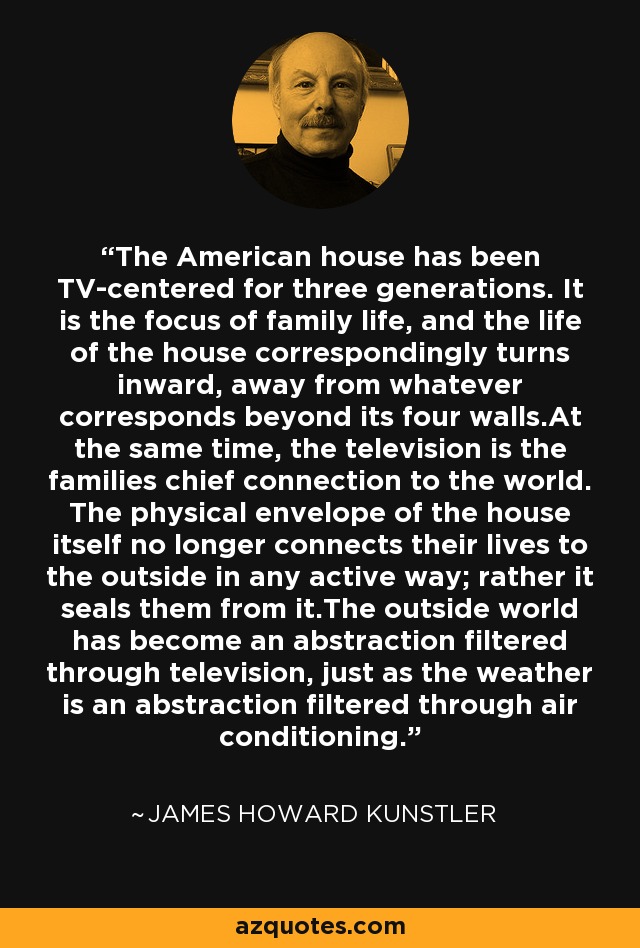 The American house has been TV-centered for three generations. It is the focus of family life, and the life of the house correspondingly turns inward, away from whatever corresponds beyond its four walls.At the same time, the television is the families chief connection to the world. The physical envelope of the house itself no longer connects their lives to the outside in any active way; rather it seals them from it.The outside world has become an abstraction filtered through television, just as the weather is an abstraction filtered through air conditioning. - James Howard Kunstler