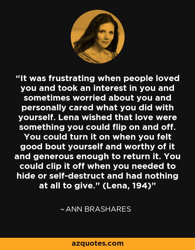 It was frustrating when people loved you and took an interest in you and sometimes worried about you and personally cared what you did with yourself. Lena wished that love were something you could flip on and off. You could turn it on when you felt good bout yourself and worthy of it and generous enough to return it. You could clip it off when you needed to hide or self-destruct and had nothing at all to give.