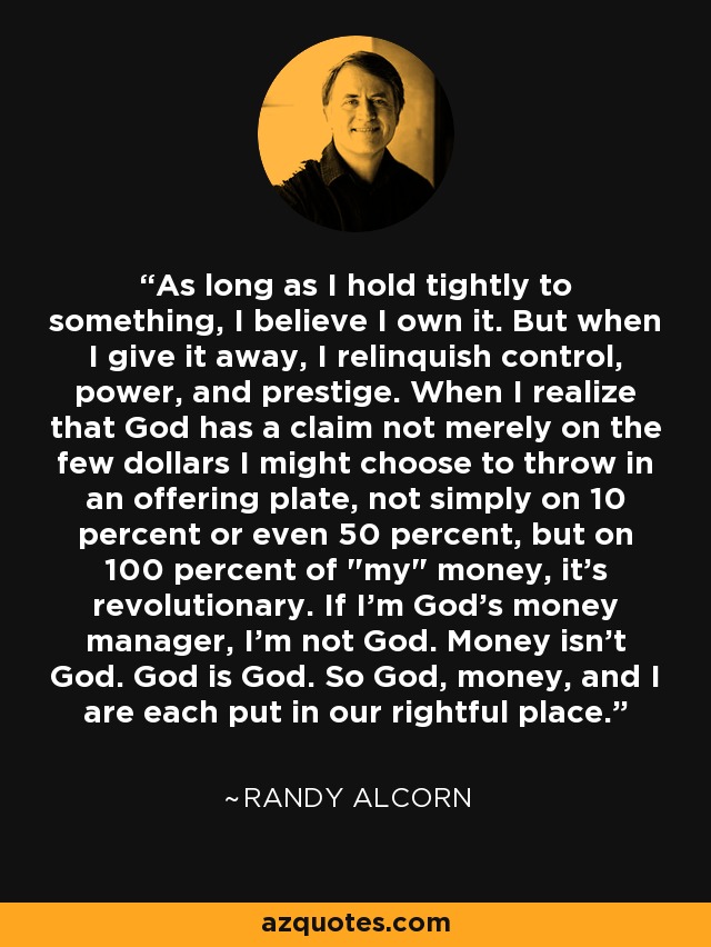 As long as I hold tightly to something, I believe I own it. But when I give it away, I relinquish control, power, and prestige. When I realize that God has a claim not merely on the few dollars I might choose to throw in an offering plate, not simply on 10 percent or even 50 percent, but on 100 percent of 