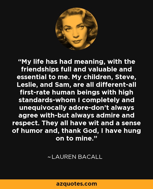 My life has had meaning, with the friendships full and valuable and essential to me. My children, Steve, Leslie, and Sam, are all different-all first-rate human beings with high standards-whom I completely and unequivocally adore-don't always agree with-but always admire and respect. They all have wit and a sense of humor and, thank God, I have hung on to mine. - Lauren Bacall