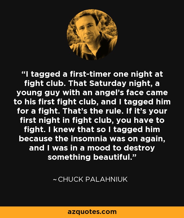 I tagged a first-timer one night at fight club. That Saturday night, a young guy with an angel’s face came to his first fight club, and I tagged him for a fight. That’s the rule. If it’s your first night in fight club, you have to fight. I knew that so I tagged him because the insomnia was on again, and I was in a mood to destroy something beautiful. - Chuck Palahniuk