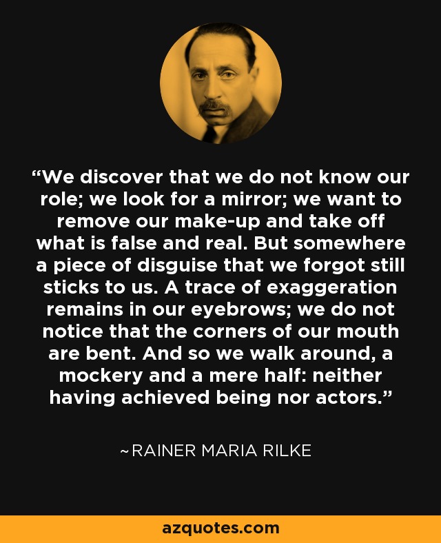 We discover that we do not know our role; we look for a mirror; we want to remove our make-up and take off what is false and real. But somewhere a piece of disguise that we forgot still sticks to us. A trace of exaggeration remains in our eyebrows; we do not notice that the corners of our mouth are bent. And so we walk around, a mockery and a mere half: neither having achieved being nor actors. - Rainer Maria Rilke