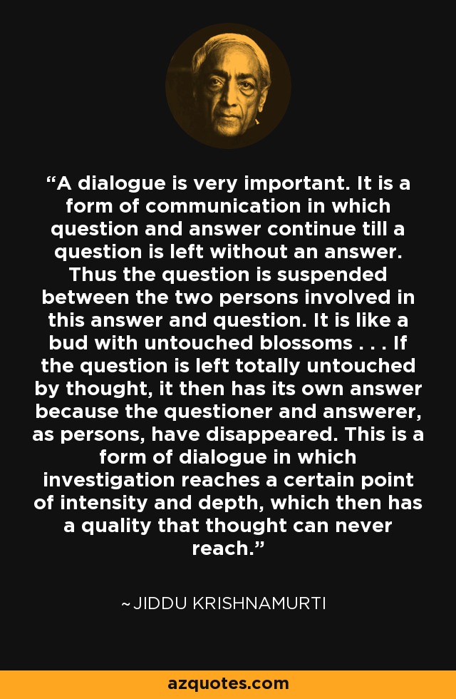 A dialogue is very important. It is a form of communication in which question and answer continue till a question is left without an answer. Thus the question is suspended between the two persons involved in this answer and question. It is like a bud with untouched blossoms . . . If the question is left totally untouched by thought, it then has its own answer because the questioner and answerer, as persons, have disappeared. This is a form of dialogue in which investigation reaches a certain point of intensity and depth, which then has a quality that thought can never reach. - Jiddu Krishnamurti