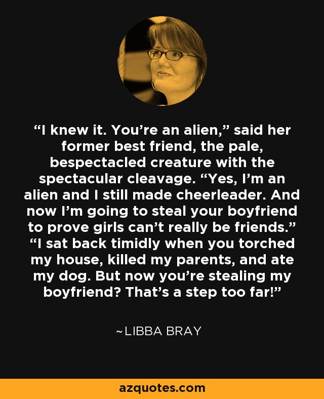 I knew it. You’re an alien,” said her former best friend, the pale, bespectacled creature with the spectacular cleavage. “Yes, I’m an alien and I still made cheerleader. And now I’m going to steal your boyfriend to prove girls can’t really be friends.” “I sat back timidly when you torched my house, killed my parents, and ate my dog. But now you’re stealing my boyfriend? That’s a step too far! - Libba Bray