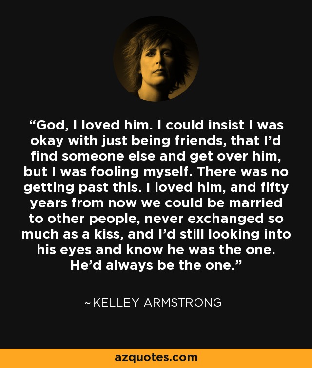 God, I loved him. I could insist I was okay with just being friends, that I'd find someone else and get over him, but I was fooling myself. There was no getting past this. I loved him, and fifty years from now we could be married to other people, never exchanged so much as a kiss, and I'd still looking into his eyes and know he was the one. He'd always be the one. - Kelley Armstrong