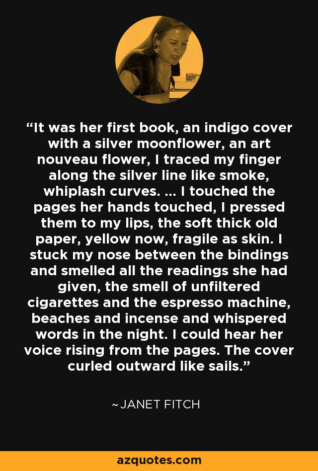 It was her first book, an indigo cover with a silver moonflower, an art nouveau flower, I traced my finger along the silver line like smoke, whiplash curves. ... I touched the pages her hands touched, I pressed them to my lips, the soft thick old paper, yellow now, fragile as skin. I stuck my nose between the bindings and smelled all the readings she had given, the smell of unfiltered cigarettes and the espresso machine, beaches and incense and whispered words in the night. I could hear her voice rising from the pages. The cover curled outward like sails. - Janet Fitch