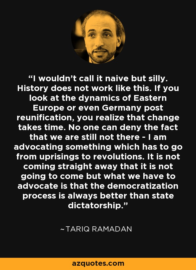 I wouldn't call it naive but silly. History does not work like this. If you look at the dynamics of Eastern Europe or even Germany post reunification, you realize that change takes time. No one can deny the fact that we are still not there - I am advocating something which has to go from uprisings to revolutions. It is not coming straight away that it is not going to come but what we have to advocate is that the democratization process is always better than state dictatorship. - Tariq Ramadan