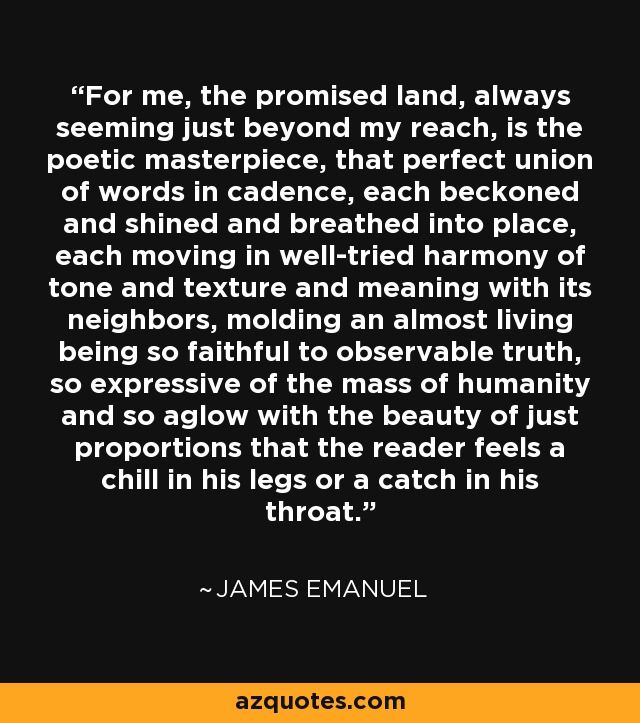 For me, the promised land, always seeming just beyond my reach, is the poetic masterpiece, that perfect union of words in cadence, each beckoned and shined and breathed into place, each moving in well-tried harmony of tone and texture and meaning with its neighbors, molding an almost living being so faithful to observable truth, so expressive of the mass of humanity and so aglow with the beauty of just proportions that the reader feels a chill in his legs or a catch in his throat. - James Emanuel