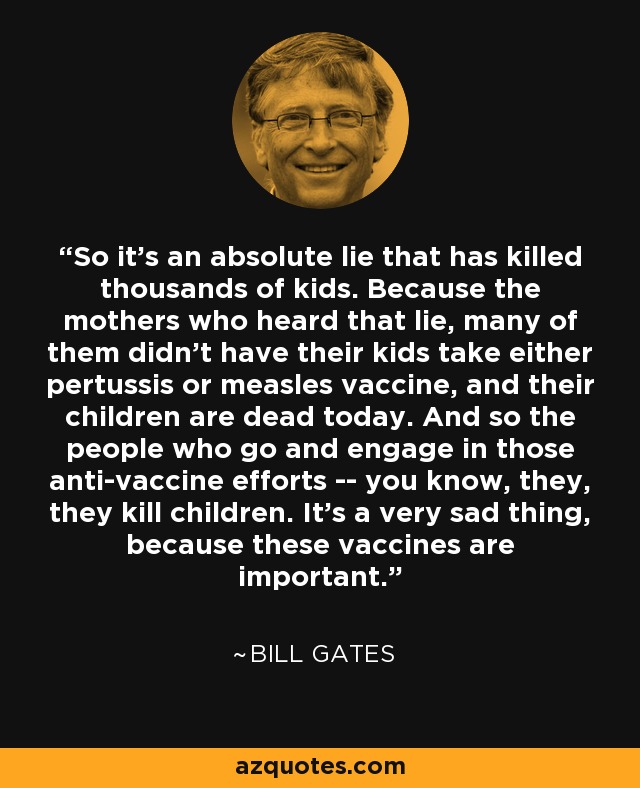 So it's an absolute lie that has killed thousands of kids. Because the mothers who heard that lie, many of them didn't have their kids take either pertussis or measles vaccine, and their children are dead today. And so the people who go and engage in those anti-vaccine efforts -- you know, they, they kill children. It's a very sad thing, because these vaccines are important. - Bill Gates