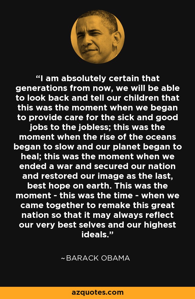 I am absolutely certain that generations from now, we will be able to look back and tell our children that this was the moment when we began to provide care for the sick and good jobs to the jobless; this was the moment when the rise of the oceans began to slow and our planet began to heal; this was the moment when we ended a war and secured our nation and restored our image as the last, best hope on earth. This was the moment - this was the time - when we came together to remake this great nation so that it may always reflect our very best selves and our highest ideals. - Barack Obama