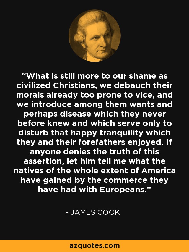 What is still more to our shame as civilized Christians, we debauch their morals already too prone to vice, and we introduce among them wants and perhaps disease which they never before knew and which serve only to disturb that happy tranquility which they and their forefathers enjoyed. If anyone denies the truth of this assertion, let him tell me what the natives of the whole extent of America have gained by the commerce they have had with Europeans. - James Cook