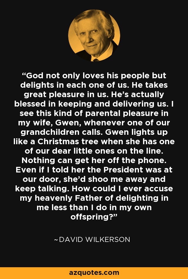 God not only loves his people but delights in each one of us. He takes great pleasure in us. He's actually blessed in keeping and delivering us. I see this kind of parental pleasure in my wife, Gwen, whenever one of our grandchildren calls. Gwen lights up like a Christmas tree when she has one of our dear little ones on the line. Nothing can get her off the phone. Even if I told her the President was at our door, she'd shoo me away and keep talking. How could I ever accuse my heavenly Father of delighting in me less than I do in my own offspring? - David Wilkerson