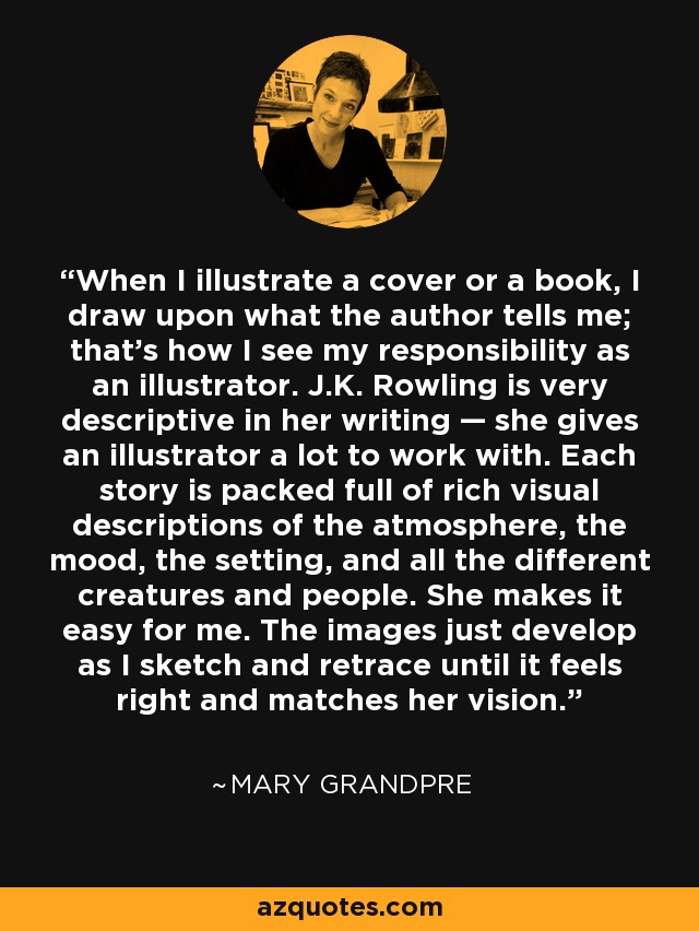 When I illustrate a cover or a book, I draw upon what the author tells me; that's how I see my responsibility as an illustrator. J.K. Rowling is very descriptive in her writing — she gives an illustrator a lot to work with. Each story is packed full of rich visual descriptions of the atmosphere, the mood, the setting, and all the different creatures and people. She makes it easy for me. The images just develop as I sketch and retrace until it feels right and matches her vision. - Mary GrandPre