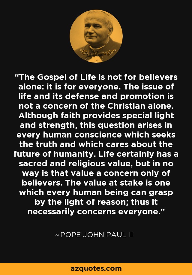 The Gospel of Life is not for believers alone: it is for everyone. The issue of life and its defense and promotion is not a concern of the Christian alone. Although faith provides special light and strength, this question arises in every human conscience which seeks the truth and which cares about the future of humanity. Life certainly has a sacred and religious value, but in no way is that value a concern only of believers. The value at stake is one which every human being can grasp by the light of reason; thus it necessarily concerns everyone. - Pope John Paul II
