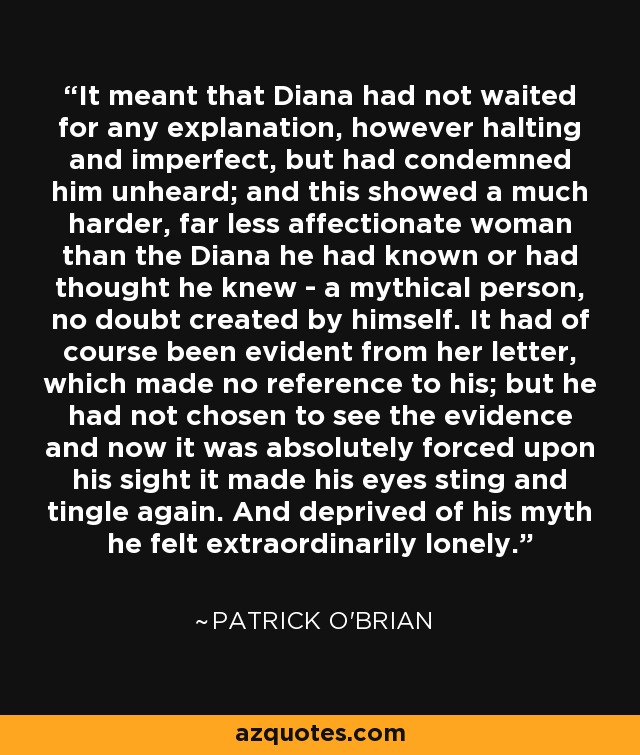 It meant that Diana had not waited for any explanation, however halting and imperfect, but had condemned him unheard; and this showed a much harder, far less affectionate woman than the Diana he had known or had thought he knew - a mythical person, no doubt created by himself. It had of course been evident from her letter, which made no reference to his; but he had not chosen to see the evidence and now it was absolutely forced upon his sight it made his eyes sting and tingle again. And deprived of his myth he felt extraordinarily lonely. - Patrick O'Brian