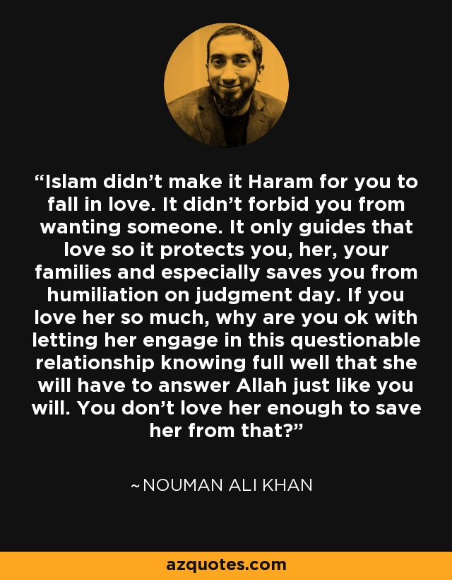 Islam didn't make it Haram for you to fall in love. It didn't forbid you from wanting someone. It only guides that love so it protects you, her, your families and especially saves you from humiliation on judgment day. If you love her so much, why are you ok with letting her engage in this questionable relationship knowing full well that she will have to answer Allah just like you will. You don't love her enough to save her from that? - Nouman Ali Khan