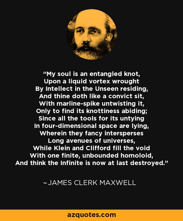 My soul is an entangled knot, Upon a liquid vortex wrought By Intellect in the Unseen residing, And thine doth like a convict sit, With marline-spike untwisting it, Only to find its knottiness abiding; Since all the tools for its untying In four-dimensional space are lying, Wherein they fancy intersperses Long avenues of universes, While Klein and Clifford fill the void With one finite, unbounded homoloid, And think the Infinite is now at last destroyed. - James Clerk Maxwell