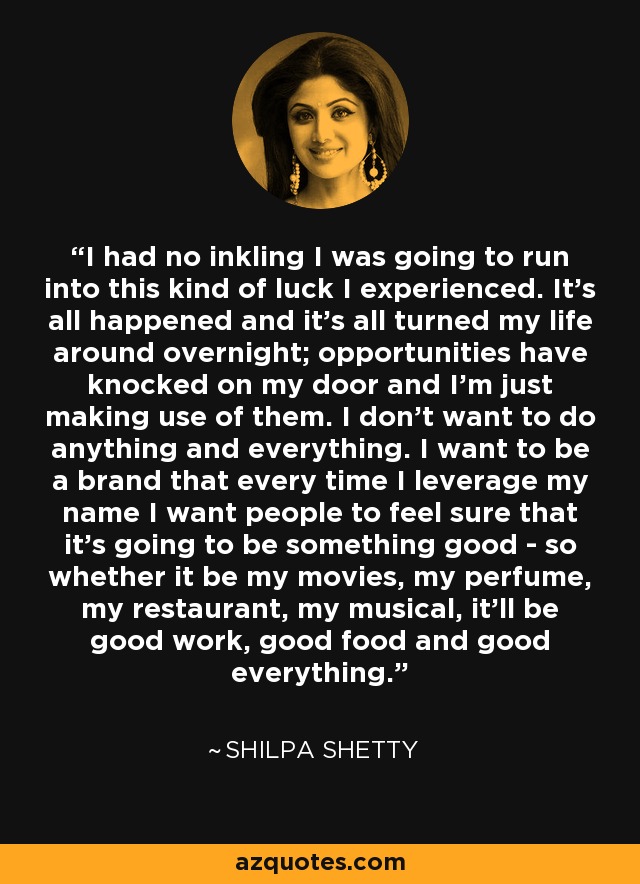 I had no inkling I was going to run into this kind of luck I experienced. It's all happened and it's all turned my life around overnight; opportunities have knocked on my door and I'm just making use of them. I don't want to do anything and everything. I want to be a brand that every time I leverage my name I want people to feel sure that it's going to be something good - so whether it be my movies, my perfume, my restaurant, my musical, it'll be good work, good food and good everything. - Shilpa Shetty