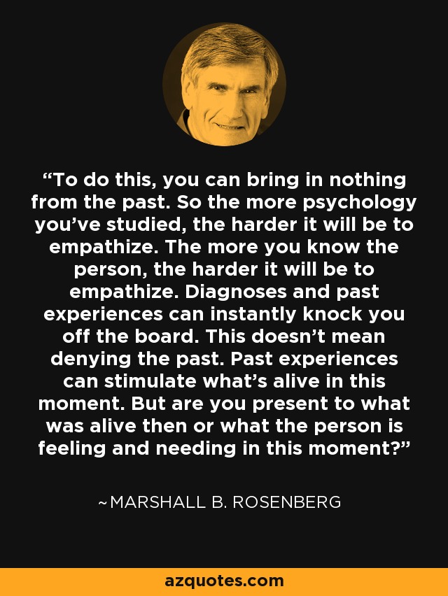 To do this, you can bring in nothing from the past. So the more psychology you've studied, the harder it will be to empathize. The more you know the person, the harder it will be to empathize. Diagnoses and past experiences can instantly knock you off the board. This doesn't mean denying the past. Past experiences can stimulate what's alive in this moment. But are you present to what was alive then or what the person is feeling and needing in this moment? - Marshall B. Rosenberg
