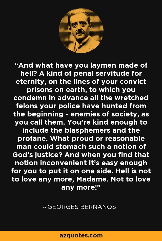 And what have you laymen made of hell? A kind of penal servitude for eternity, on the lines of your convict prisons on earth, to which you condemn in advance all the wretched felons your police have hunted from the beginning - enemies of society, as you call them. You're kind enough to include the blasphemers and the profane. What proud or reasonable man could stomach such a notion of God's justice? And when you find that notion inconvenient it's easy enough for you to put it on one side. Hell is not to love any more, Madame. Not to love any more! - Georges Bernanos