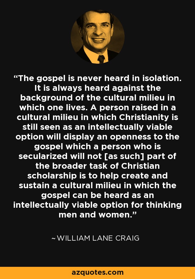 The gospel is never heard in isolation. It is always heard against the background of the cultural milieu in which one lives. A person raised in a cultural milieu in which Christianity is still seen as an intellectually viable option will display an openness to the gospel which a person who is secularized will not [as such] part of the broader task of Christian scholarship is to help create and sustain a cultural milieu in which the gospel can be heard as an intellectually viable option for thinking men and women. - William Lane Craig