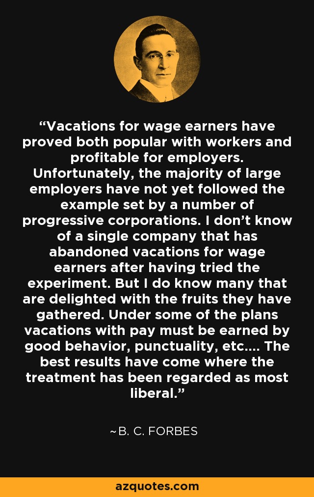 Vacations for wage earners have proved both popular with workers and profitable for employers. Unfortunately, the majority of large employers have not yet followed the example set by a number of progressive corporations. I don't know of a single company that has abandoned vacations for wage earners after having tried the experiment. But I do know many that are delighted with the fruits they have gathered. Under some of the plans vacations with pay must be earned by good behavior, punctuality, etc.... The best results have come where the treatment has been regarded as most liberal. - B. C. Forbes