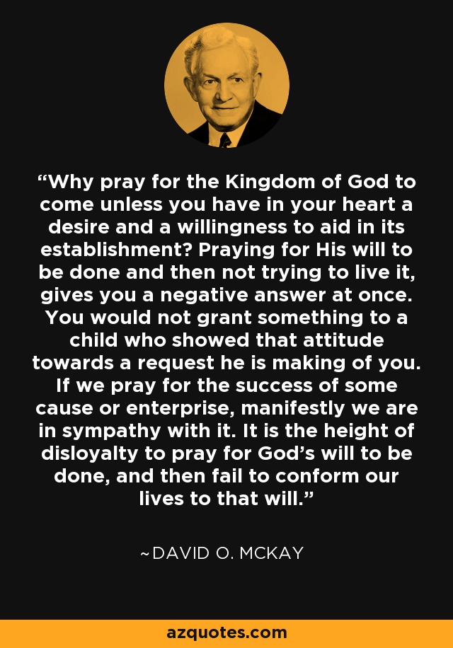 Why pray for the Kingdom of God to come unless you have in your heart a desire and a willingness to aid in its establishment? Praying for His will to be done and then not trying to live it, gives you a negative answer at once. You would not grant something to a child who showed that attitude towards a request he is making of you. If we pray for the success of some cause or enterprise, manifestly we are in sympathy with it. It is the height of disloyalty to pray for God's will to be done, and then fail to conform our lives to that will. - David O. McKay