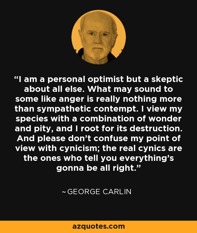 I am a personal optimist but a skeptic about all else. What may sound to some like anger is really nothing more than sympathetic contempt. I view my species with a combination of wonder and pity, and I root for its destruction. And please don't confuse my point of view with cynicism; the real cynics are the ones who tell you everything's gonna be all right. - George Carlin