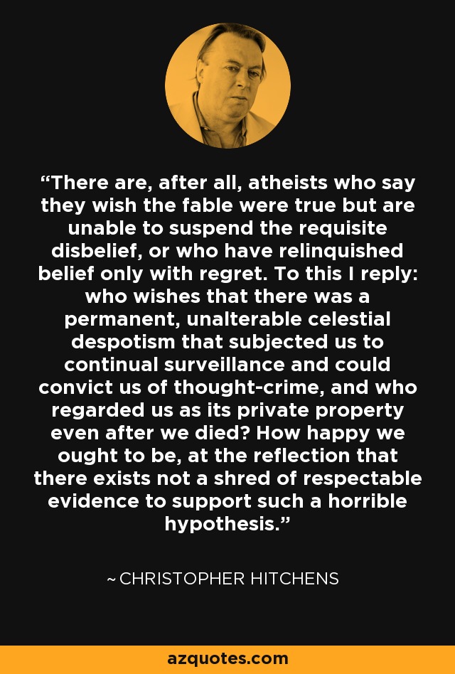 There are, after all, atheists who say they wish the fable were true but are unable to suspend the requisite disbelief, or who have relinquished belief only with regret. To this I reply: who wishes that there was a permanent, unalterable celestial despotism that subjected us to continual surveillance and could convict us of thought-crime, and who regarded us as its private property even after we died? How happy we ought to be, at the reflection that there exists not a shred of respectable evidence to support such a horrible hypothesis. - Christopher Hitchens
