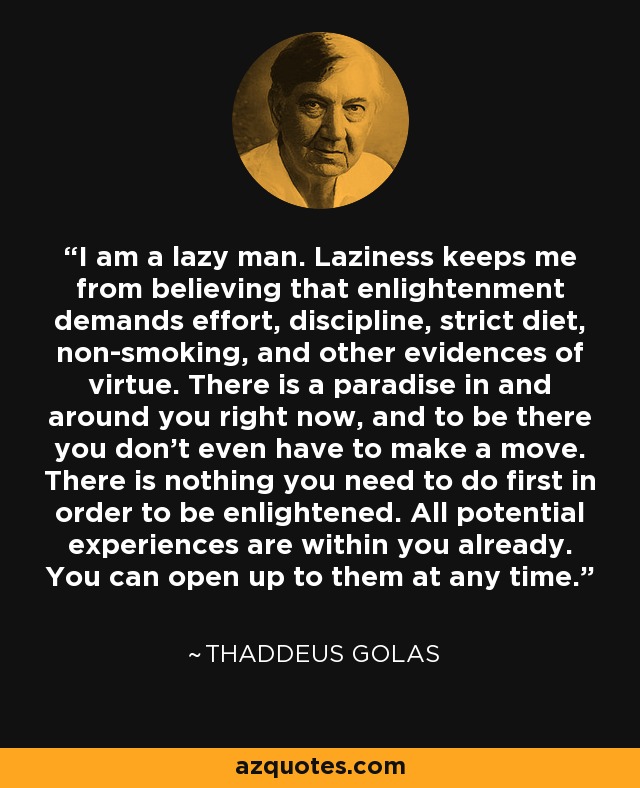 I am a lazy man. Laziness keeps me from believing that enlightenment demands effort, discipline, strict diet, non-smoking, and other evidences of virtue. There is a paradise in and around you right now, and to be there you don't even have to make a move. There is nothing you need to do first in order to be enlightened. All potential experiences are within you already. You can open up to them at any time. - Thaddeus Golas