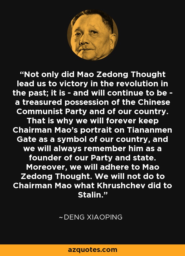 Not only did Mao Zedong Thought lead us to victory in the revolution in the past; it is - and will continue to be - a treasured possession of the Chinese Communist Party and of our country. That is why we will forever keep Chairman Mao's portrait on Tiananmen Gate as a symbol of our country, and we will always remember him as a founder of our Party and state. Moreover, we will adhere to Mao Zedong Thought. We will not do to Chairman Mao what Khrushchev did to Stalin. - Deng Xiaoping