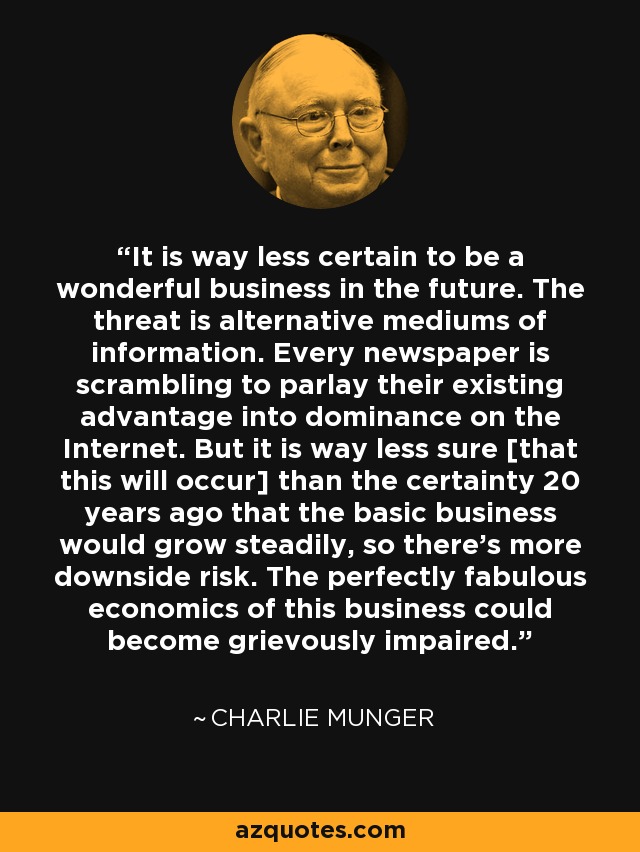 It is way less certain to be a wonderful business in the future. The threat is alternative mediums of information. Every newspaper is scrambling to parlay their existing advantage into dominance on the Internet. But it is way less sure [that this will occur] than the certainty 20 years ago that the basic business would grow steadily, so there's more downside risk. The perfectly fabulous economics of this business could become grievously impaired. - Charlie Munger