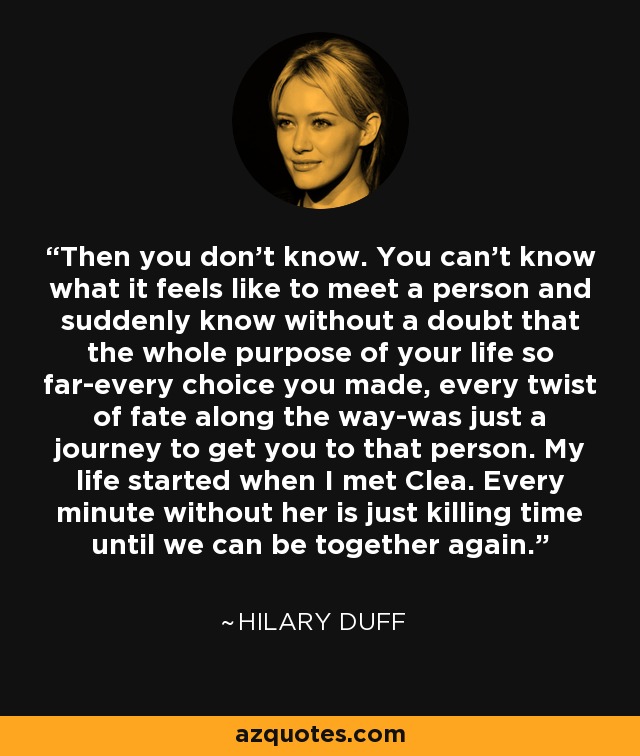 Then you don't know. You can't know what it feels like to meet a person and suddenly know without a doubt that the whole purpose of your life so far-every choice you made, every twist of fate along the way-was just a journey to get you to that person. My life started when I met Clea. Every minute without her is just killing time until we can be together again. - Hilary Duff